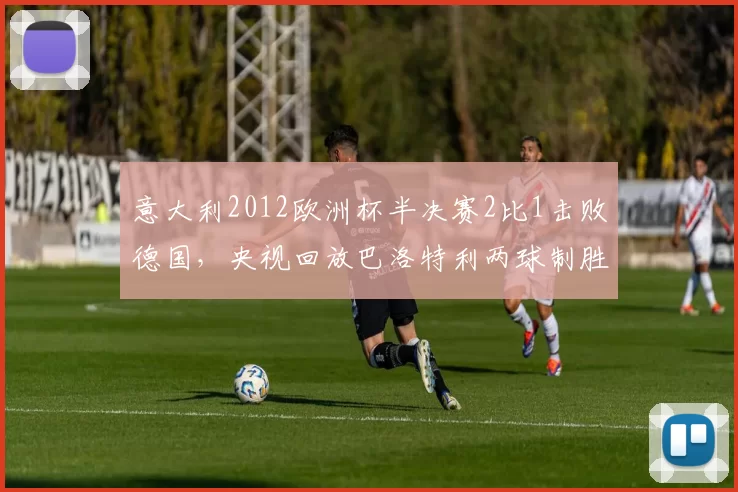 意大利2012欧洲杯半决赛2比1击败德国,央视回放巴洛特利两球制胜