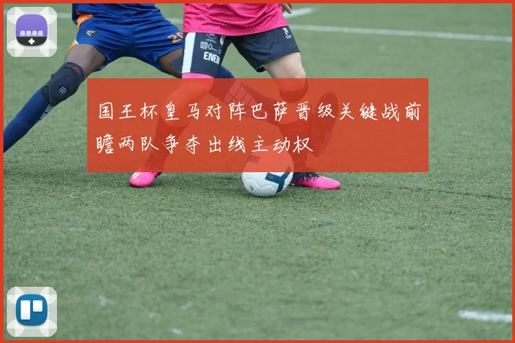 国王杯皇马对阵巴萨晋级关键战前瞻两队争夺出线主动权