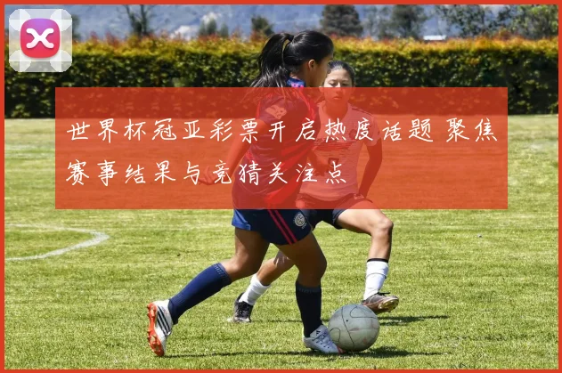 世界杯冠亚彩票开启热度话题 聚焦赛事结果与竞猜关注点