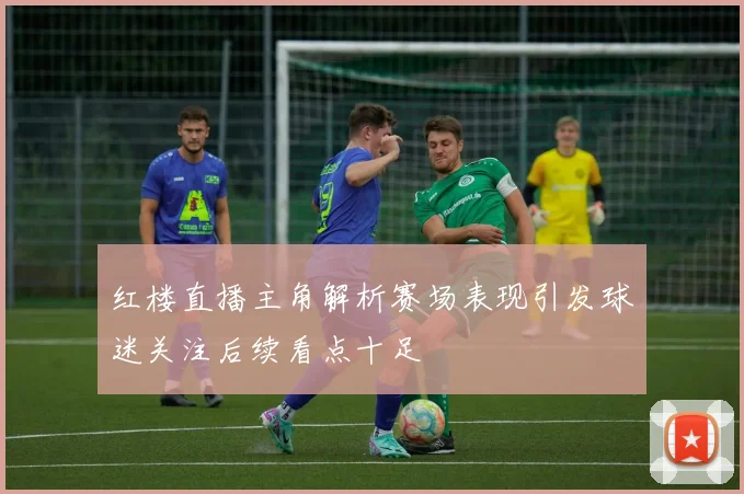 红楼直播主角解析赛场表现引发球迷关注后续看点十足