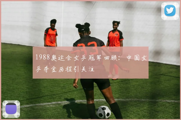 1988奥运会女乒冠军回顾：中国女乒夺金历程引关注