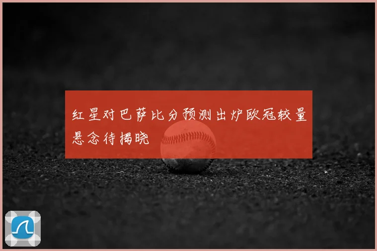 红星对巴萨比分预测出炉欧冠较量悬念待揭晓