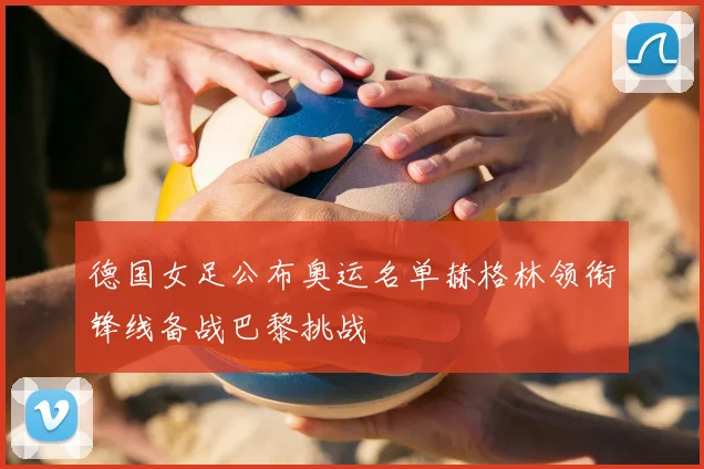 德国女足公布奥运名单赫格林领衔锋线备战巴黎挑战