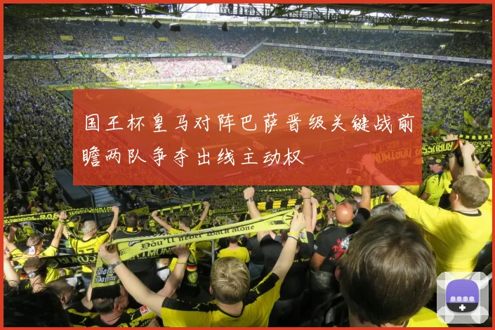 国王杯皇马对阵巴萨晋级关键战前瞻两队争夺出线主动权