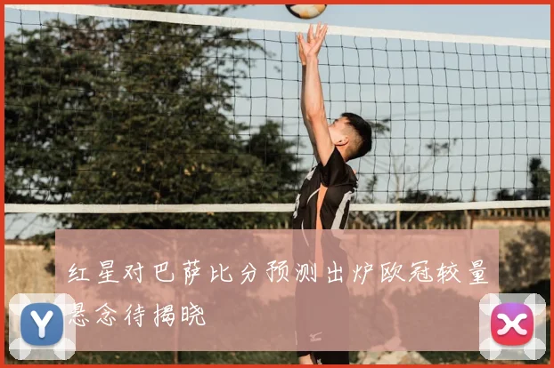 红星对巴萨比分预测出炉欧冠较量悬念待揭晓