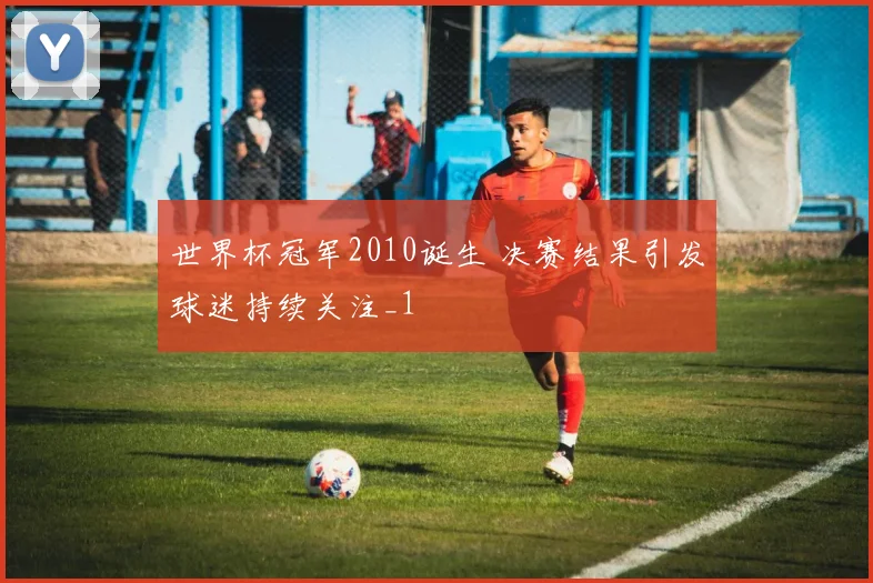 世界杯冠军2010诞生 决赛结果引发球迷持续关注_1