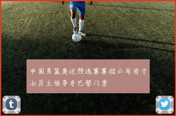 中国男篮奥运预选赛赛程公布将于七月主场争夺巴黎门票